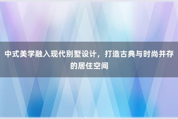 中式美学融入现代别墅设计，打造古典与时尚并存的居住空间